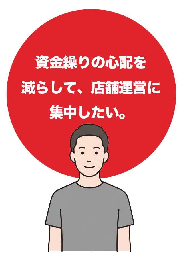 資金繰りの心配を減らして、店鋪運営に集中したい。